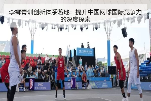 李娜青训创新体系落地：提升中国网球国际竞争力的深度探索