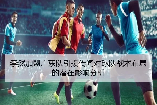 李然加盟广东队引援传闻对球队战术布局的潜在影响分析