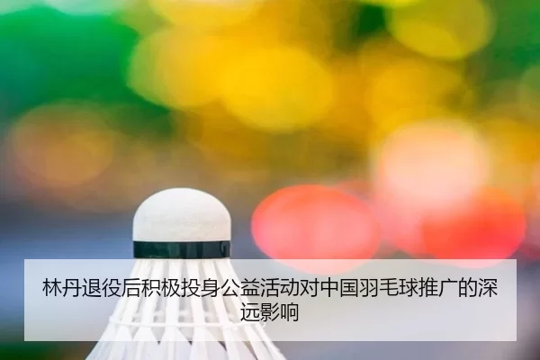 林丹退役后积极投身公益活动对中国羽毛球推广的深远影响